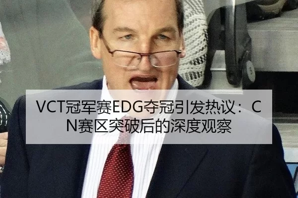 VCT冠军赛EDG夺冠引发热议：CN赛区突破后的深度观察